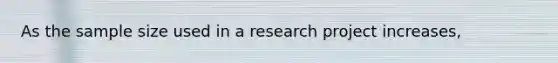 As the sample size used in a research project increases,