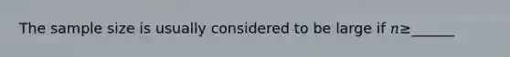 The sample size is usually considered to be large if 𝑛≥______