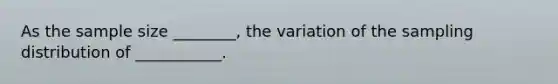 As the sample size ________, the variation of the sampling distribution of ___________.