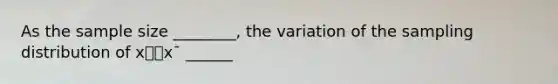 As the sample size ________, the variation of the sampling distribution of x⎯⎯x¯ ______