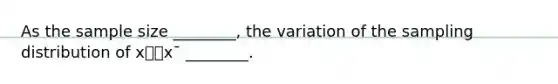 As the sample size ________, the variation of the sampling distribution of x⎯⎯x¯ ________.