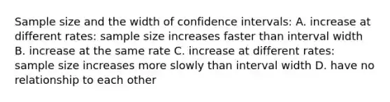 Sample size and the width of confidence intervals: A. increase at different rates: sample size increases faster than interval width B. increase at the same rate C. increase at different rates: sample size increases more slowly than interval width D. have no relationship to each other