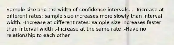 Sample size and the width of confidence intervals... -Increase at different rates: sample size increases more slowly than interval width. -Increase at different rates: sample size increases faster than interval width .-Increase at the same rate .-Have no relationship to each other