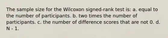 The sample size for the Wilcoxon signed-rank test is: a. equal to the number of participants. b. two times the number of participants. c. the number of difference scores that are not 0. d. N - 1.