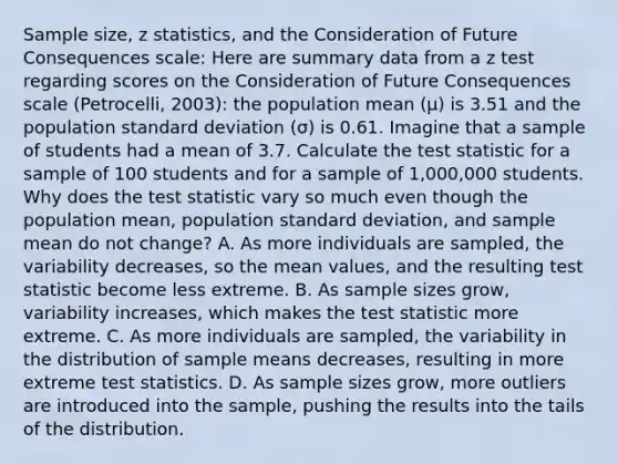 Sample size, z statistics, and the Consideration of Future Consequences scale: Here are summary data from a z test regarding scores on the Consideration of Future Consequences scale (Petrocelli, 2003): the population mean (μ) is 3.51 and the population <a href='https://www.questionai.com/knowledge/kqGUr1Cldy-standard-deviation' class='anchor-knowledge'>standard deviation</a> (σ) is 0.61. Imagine that a sample of students had a mean of 3.7. Calculate <a href='https://www.questionai.com/knowledge/kzeQt8hpQB-the-test-statistic' class='anchor-knowledge'>the test statistic</a> for a sample of 100 students and for a sample of 1,000,000 students. Why does the test statistic vary so much even though the population mean, population standard deviation, and sample mean do not change? A. As more individuals are sampled, the variability decreases, so the mean values, and the resulting test statistic become less extreme. B. As sample sizes grow, variability increases, which makes the test statistic more extreme. C. As more individuals are sampled, the variability in the distribution of sample means decreases, resulting in more extreme test statistics. D. As sample sizes grow, more outliers are introduced into the sample, pushing the results into the tails of the distribution.