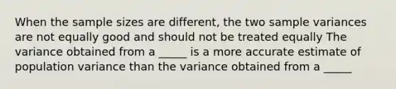 When the sample sizes are different, the two sample variances are not equally good and should not be treated equally The variance obtained from a _____ is a more accurate estimate of population variance than the variance obtained from a _____