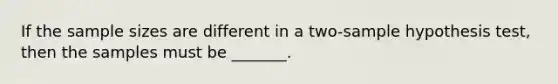 If the sample sizes are different in a two-sample hypothesis test, then the samples must be _______.