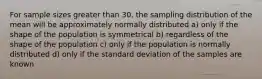 For sample sizes greater than 30, the sampling distribution of the mean will be approximately normally distributed a) only if the shape of the population is symmetrical b) regardless of the shape of the population c) only if the population is normally distributed d) only if the standard deviation of the samples are known