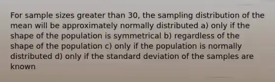 For sample sizes greater than 30, the sampling distribution of the mean will be approximately normally distributed a) only if the shape of the population is symmetrical b) regardless of the shape of the population c) only if the population is normally distributed d) only if the standard deviation of the samples are known