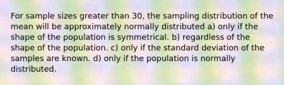 For sample sizes <a href='https://www.questionai.com/knowledge/ktgHnBD4o3-greater-than' class='anchor-knowledge'>greater than</a> 30, the sampling distribution of the mean will be approximately normally distributed a) only if the shape of the population is symmetrical. b) regardless of the shape of the population. c) only if the <a href='https://www.questionai.com/knowledge/kqGUr1Cldy-standard-deviation' class='anchor-knowledge'>standard deviation</a> of the samples are known. d) only if the population is normally distributed.