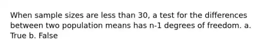 When sample sizes are less than 30, a test for the differences between two population means has n-1 degrees of freedom. a. True b. False