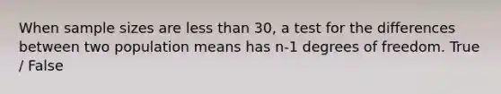 When sample sizes are less than 30, a test for the differences between two population means has n-1 degrees of freedom. True / False