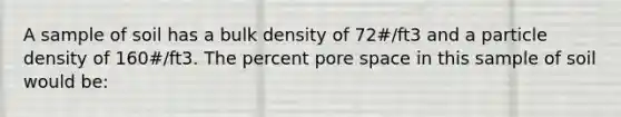 A sample of soil has a bulk density of 72#/ft3 and a particle density of 160#/ft3. The percent pore space in this sample of soil would be: