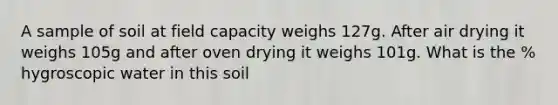 A sample of soil at field capacity weighs 127g. After air drying it weighs 105g and after oven drying it weighs 101g. What is the % hygroscopic water in this soil