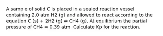 A sample of solid C is placed in a sealed reaction vessel containing 2.0 atm H2 (g) and allowed to react according to the equation C (s) + 2H2 (g) ⇌ CH4 (g). At equilibrium the partial pressure of CH4 = 0.39 atm. Calculate Kp for the reaction.