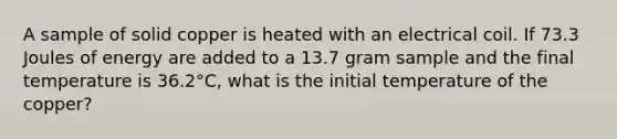 A sample of solid copper is heated with an electrical coil. If 73.3 Joules of energy are added to a 13.7 gram sample and the final temperature is 36.2°C, what is the initial temperature of the copper?