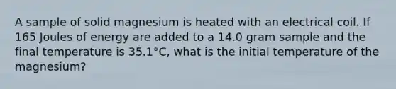 A sample of solid magnesium is heated with an electrical coil. If 165 Joules of energy are added to a 14.0 gram sample and the final temperature is 35.1°C, what is the initial temperature of the magnesium?