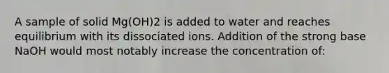 A sample of solid Mg(OH)2 is added to water and reaches equilibrium with its dissociated ions. Addition of the strong base NaOH would most notably increase the concentration of: