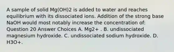 A sample of solid Mg(OH)2 is added to water and reaches equilibrium with its dissociated ions. Addition of the strong base NaOH would most notably increase the concentration of: Question 20 Answer Choices A. Mg2+ . B. undissociated magnesium hydroxide. C. undissociated sodium hydroxide. D. H3O+.