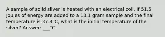 A sample of solid silver is heated with an electrical coil. If 51.5 Joules of energy are added to a 13.1 gram sample and the final temperature is 37.8°C, what is the initial temperature of the silver? Answer: ___°C.