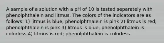 A sample of a solution with a pH of 10 is tested separately with phenolphthalein and litmus. The colors of the indicators are as follows: 1) litmus is blue; phenolphthalein is pink 2) litmus is red; phenolphthalein is pink 3) litmus is blue; phenolphthalein is colorless 4) litmus is red; phenolphthalein is colorless