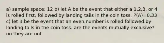 a) sample space: 12 b) let A be the event that either a 1,2,3, or 4 is rolled first, followed by landing tails in the coin toss. P(A)=0.33 c) let B be the event that an even number is rolled followed by landing tails in the coin toss. are the events mutually exclusive? no they are not