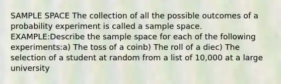 SAMPLE SPACE The collection of all the possible outcomes of a probability experiment is called a sample space. EXAMPLE:Describe the sample space for each of the following experiments:a) The toss of a coinb) The roll of a diec) The selection of a student at random from a list of 10,000 at a large university