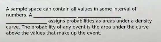 A sample space can contain all values in some interval of numbers. A ___________________ ___________________ __________________ assigns probabilities as areas under a density curve. The probability of any event is the area under the curve above the values that make up the event.