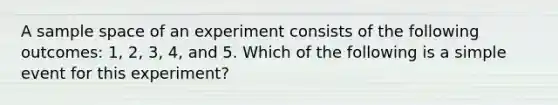 A sample space of an experiment consists of the following outcomes: 1, 2, 3, 4, and 5. Which of the following is a simple event for this experiment?