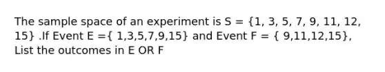 The sample space of an experiment is S = (1, 3, 5, 7, 9, 11, 12, 15) .If Event E =( 1,3,5,7,9,15) and Event F = ( 9,11,12,15), List the outcomes in E OR F