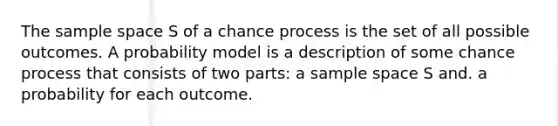 The sample space S of a chance process is the set of all possible outcomes. A probability model is a description of some chance process that consists of two parts: a sample space S and. a probability for each outcome.