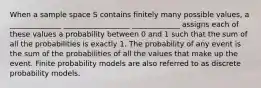 When a sample space S contains finitely many possible values, a ______________ __________________ _____________ assigns each of these values a probability between 0 and 1 such that the sum of all the probabilities is exactly 1. The probability of any event is the sum of the probabilities of all the values that make up the event. Finite probability models are also referred to as discrete probability models.