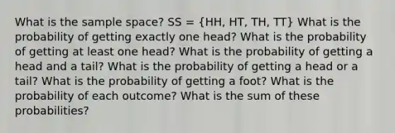 What is the sample space? SS = (HH, HT, TH, TT) What is the probability of getting exactly one head? What is the probability of getting at least one head? What is the probability of getting a head and a tail? What is the probability of getting a head or a tail? What is the probability of getting a foot? What is the probability of each outcome? What is the sum of these probabilities?