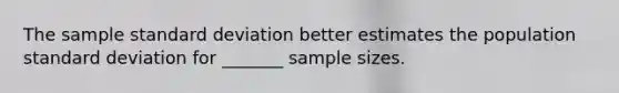 The sample standard deviation better estimates the population standard deviation for​ _______ sample sizes.