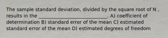 The sample standard deviation, divided by the square root of N , results in the _____________________________. A) coefficient of determination B) standard error of the mean C) estimated standard error of the mean D) estimated degrees of freedom