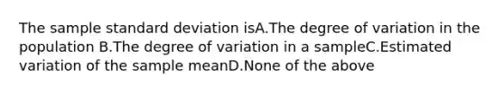 The sample standard deviation isA.The degree of variation in the population B.The degree of variation in a sampleC.Estimated variation of the sample meanD.None of the above