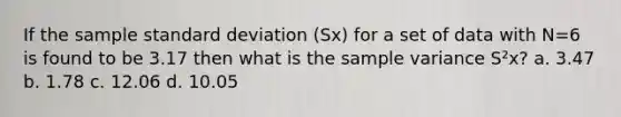 If the sample standard deviation (Sx) for a set of data with N=6 is found to be 3.17 then what is the sample variance S²x? a. 3.47 b. 1.78 c. 12.06 d. 10.05