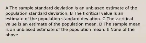 A The sample standard deviation is an unbiased estimate of the population standard deviation. B The t-critical value is an estimate of the population standard deviation. C The z-critical value is an estimate of the population mean. D The sample mean is an unbiased estimate of the population mean. E None of the above