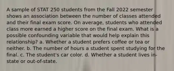 A sample of STAT 250 students from the Fall 2022 semester shows an association between the number of classes attended and their final exam score. On average, students who attended class more earned a higher score on the final exam. What is a possible confounding variable that would help explain this relationship? a. Whether a student prefers coffee or tea or neither. b. The number of hours a student spent studying for the final. c. The student's car color. d. Whether a student lives in-state or out-of-state.