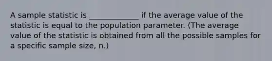 A sample statistic is _____________ if the average value of the statistic is equal to the population parameter. (The average value of the statistic is obtained from all the possible samples for a specific sample size, n.)