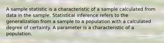 A sample statistic is a characteristic of a sample calculated from data in the sample. Statistical inference refers to the generalization from a sample to a population with a calculated degree of certainty. A parameter is a characteristic of a population.