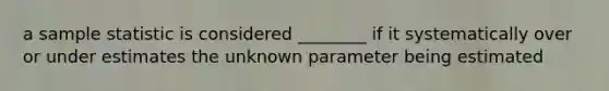 a sample statistic is considered ________ if it systematically over or under estimates the unknown parameter being estimated