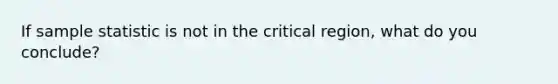 If sample statistic is not in the critical region, what do you conclude?