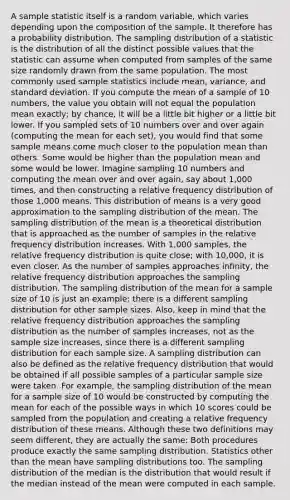 A sample statistic itself is a random variable, which varies depending upon the composition of the sample. It therefore has a probability distribution. The sampling distribution of a statistic is the distribution of all the distinct possible values that the statistic can assume when computed from samples of the same size randomly drawn from the same population. The most commonly used sample statistics include mean, variance, and standard deviation. If you compute the mean of a sample of 10 numbers, the value you obtain will not equal the population mean exactly; by chance, it will be a little bit higher or a little bit lower. If you sampled sets of 10 numbers over and over again (computing the mean for each set), you would find that some sample means come much closer to the population mean than others. Some would be higher than the population mean and some would be lower. Imagine sampling 10 numbers and computing the mean over and over again, say about 1,000 times, and then constructing a relative frequency distribution of those 1,000 means. This distribution of means is a very good approximation to the sampling distribution of the mean. The sampling distribution of the mean is a theoretical distribution that is approached as the number of samples in the relative frequency distribution increases. With 1,000 samples, the relative frequency distribution is quite close; with 10,000, it is even closer. As the number of samples approaches infinity, the relative frequency distribution approaches the sampling distribution. The sampling distribution of the mean for a sample size of 10 is just an example; there is a different sampling distribution for other sample sizes. Also, keep in mind that the relative frequency distribution approaches the sampling distribution as the number of samples increases, not as the sample size increases, since there is a different sampling distribution for each sample size. A sampling distribution can also be defined as the relative frequency distribution that would be obtained if all possible samples of a particular sample size were taken. For example, the sampling distribution of the mean for a sample size of 10 would be constructed by computing the mean for each of the possible ways in which 10 scores could be sampled from the population and creating a relative frequency distribution of these means. Although these two definitions may seem different, they are actually the same: Both procedures produce exactly the same sampling distribution. Statistics other than the mean have sampling distributions too. The sampling distribution of the median is the distribution that would result if the median instead of the mean were computed in each sample.