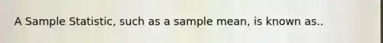 A Sample Statistic, such as a sample mean, is known as..