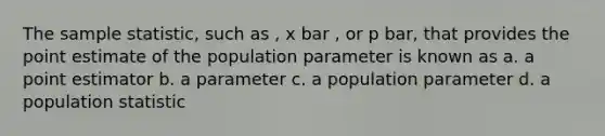 The sample statistic, such as , x bar , or p bar, that provides the point estimate of the population parameter is known as a. a point estimator b. a parameter c. a population parameter d. a population statistic