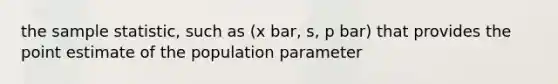 the sample statistic, such as (x bar, s, p bar) that provides the point estimate of the population parameter