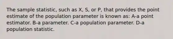 The sample statistic, such as X, S, or P, that provides the point estimate of the population parameter is known as: A-a point estimator. B-a parameter. C-a population parameter. D-a population statistic.