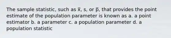 The sample statistic, such as x̅, s, or p̅, that provides the point estimate of the population parameter is known as a. a point estimator b. a parameter c. a population parameter d. a population statistic