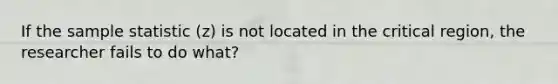 If the sample statistic (z) is not located in the critical region, the researcher fails to do what?